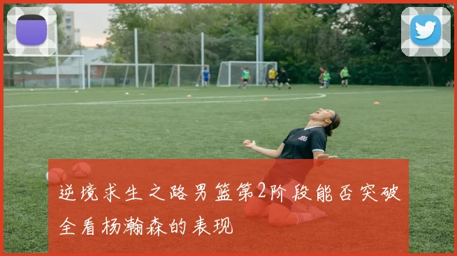 逆境求生之路男篮第2阶段能否突破全看杨瀚森的表现