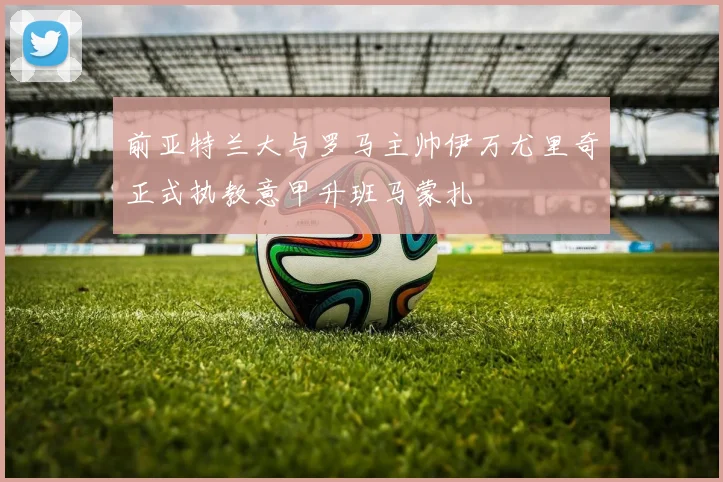 前亚特兰大与罗马主帅伊万尤里奇正式执教意甲升班马蒙扎