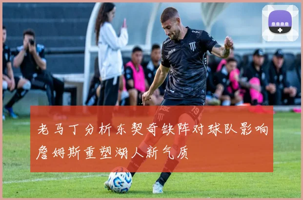 老马丁分析东契奇缺阵对球队影响詹姆斯重塑湖人新气质