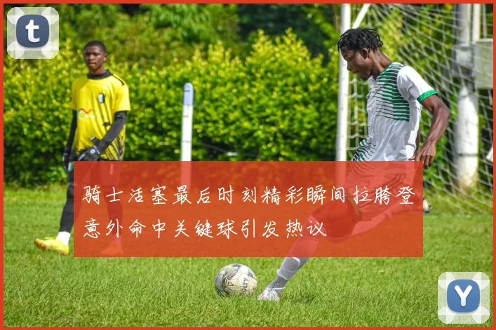 骑士活塞最后时刻精彩瞬间拉胯登意外命中关键球引发热议