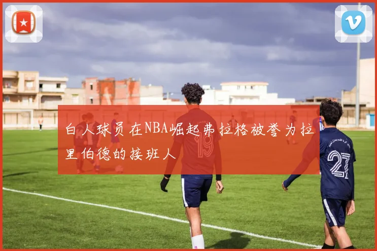 白人球员在NBA崛起弗拉格被誉为拉里伯德的接班人