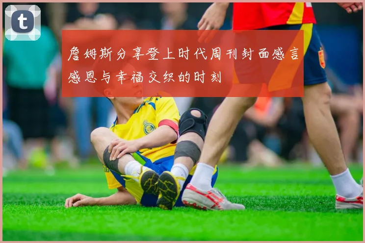 詹姆斯分享登上时代周刊封面感言感恩与幸福交织的时刻