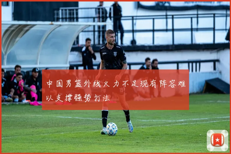 中国男篮外线火力不足现有阵容难以支撑强势打法