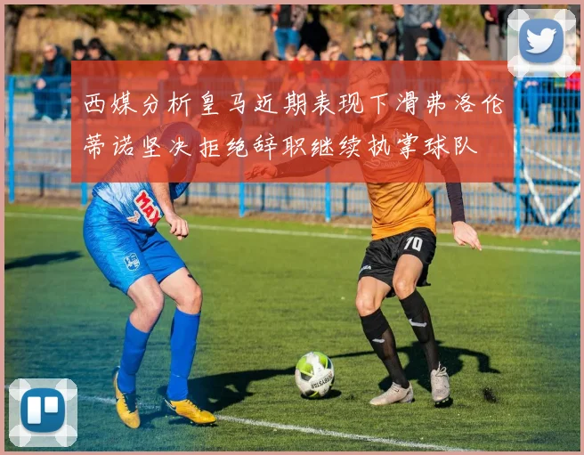 西媒分析皇马近期表现下滑弗洛伦蒂诺坚决拒绝辞职继续执掌球队