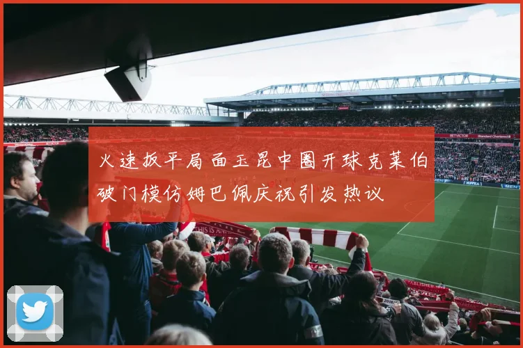 火速扳平局面玉昆中圈开球克莱伯破门模仿姆巴佩庆祝引发热议