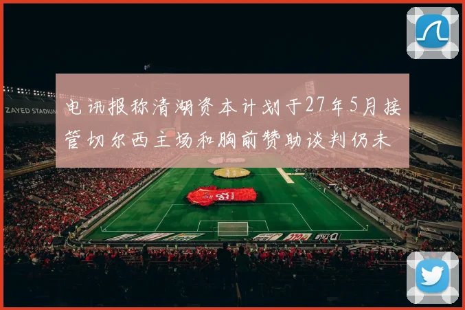 电讯报称清湖资本计划于27年5月接管切尔西主场和胸前赞助谈判仍未取得进展