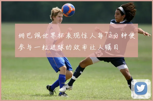 姆巴佩世界杯表现惊人每73分钟便参与一粒进球的效率让人瞩目