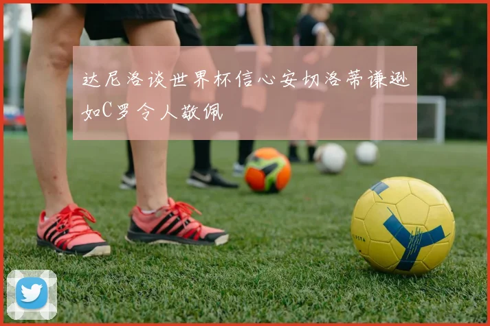 达尼洛谈世界杯信心安切洛蒂谦逊如C罗令人敬佩
