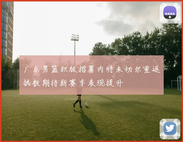 广东男篮积极招募内特米切尔重返执教期待新赛季表现提升