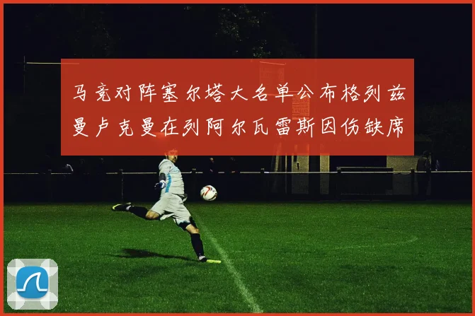 马竞对阵塞尔塔大名单公布格列兹曼卢克曼在列阿尔瓦雷斯因伤缺席
