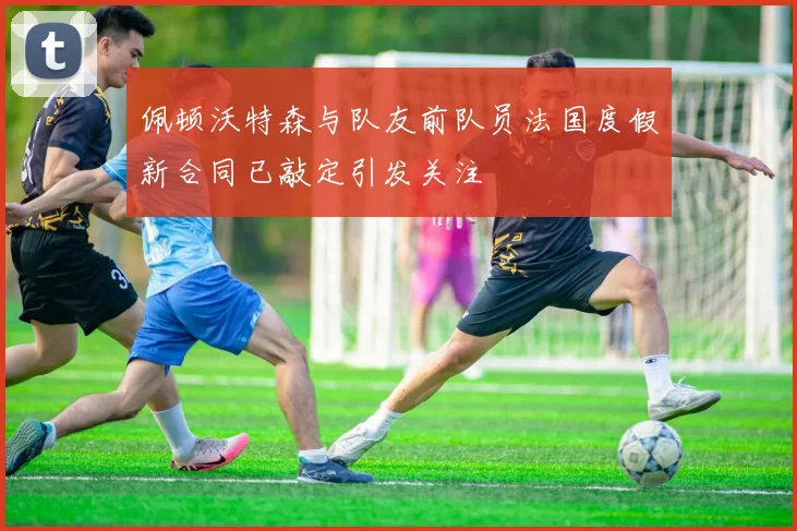 佩顿沃特森与队友前队员法国度假新合同已敲定引发关注