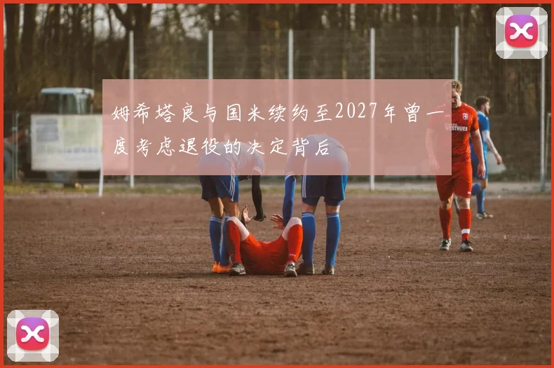 姆希塔良与国米续约至2027年曾一度考虑退役的决定背后