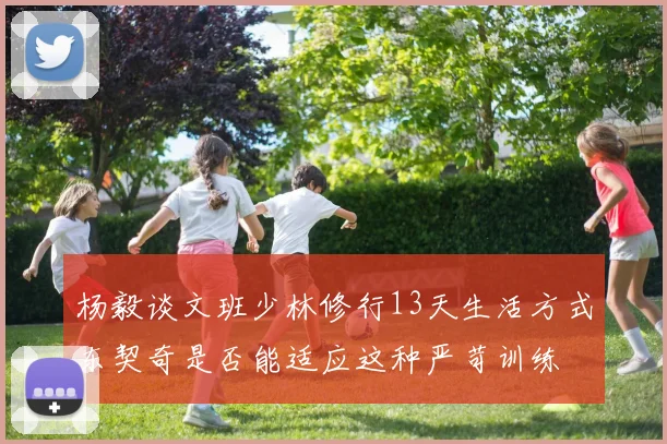 杨毅谈文班少林修行13天生活方式东契奇是否能适应这种严苛训练