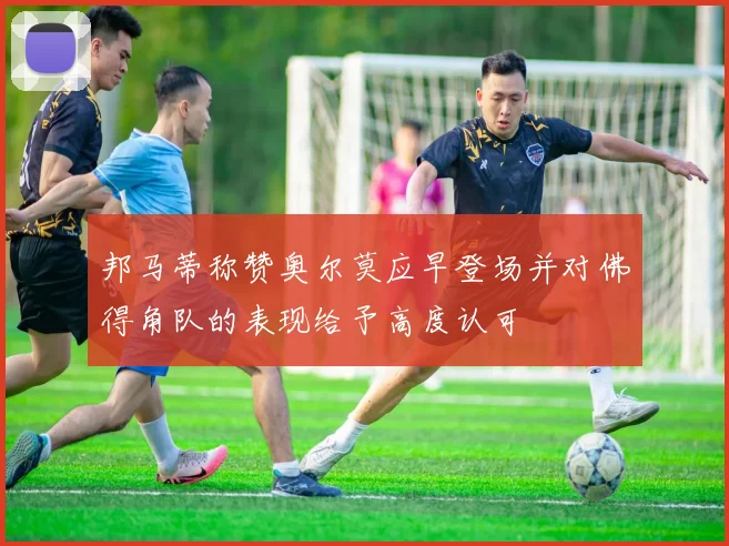 邦马蒂称赞奥尔莫应早登场并对佛得角队的表现给予高度认可