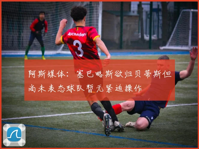 阿斯媒体：塞巴略斯欲归贝蒂斯但尚未表态球队暂无紧迫操作