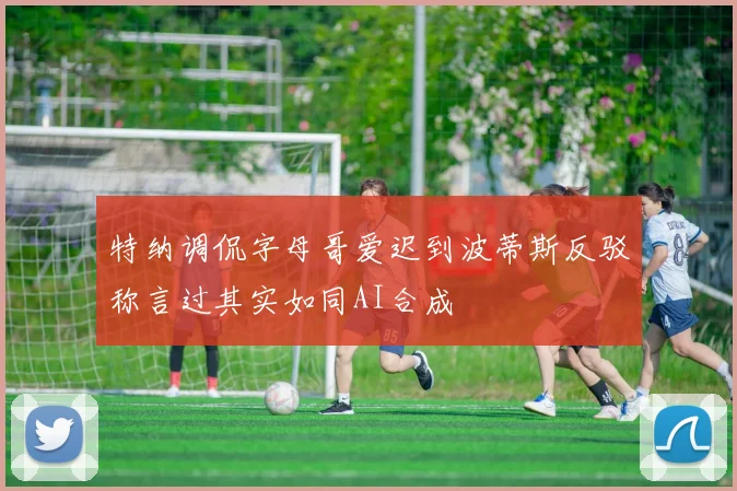 特纳调侃字母哥爱迟到波蒂斯反驳称言过其实如同AI合成