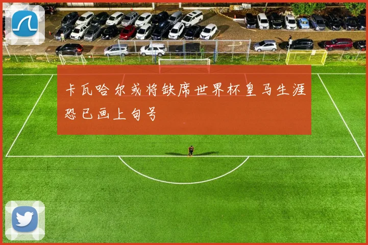 卡瓦哈尔或将缺席世界杯皇马生涯恐已画上句号