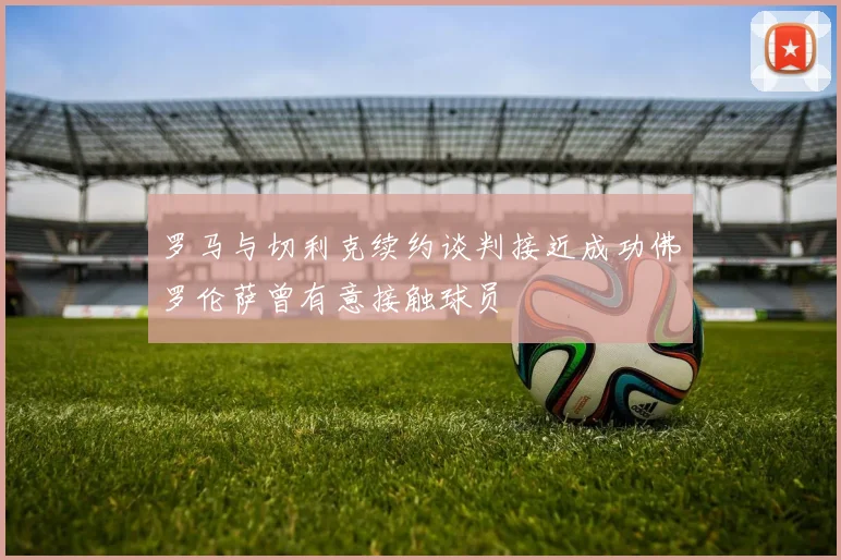 罗马与切利克续约谈判接近成功佛罗伦萨曾有意接触球员