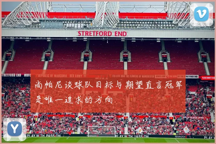 尚帕尼谈球队目标与期望直言冠军是唯一追求的方向