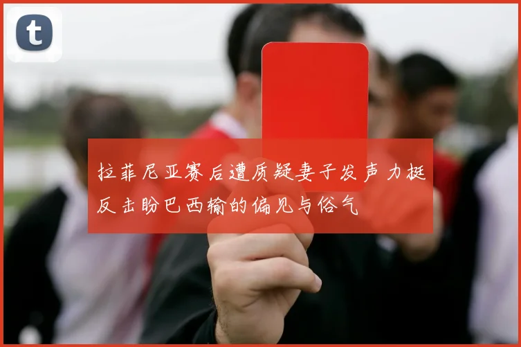 拉菲尼亚赛后遭质疑妻子发声力挺反击盼巴西输的偏见与俗气