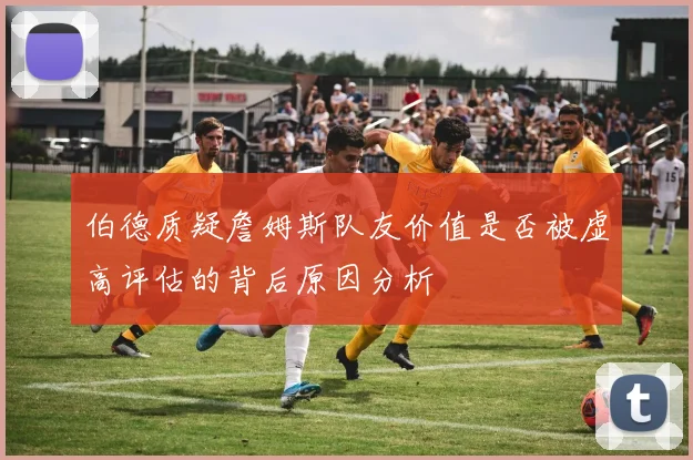 伯德质疑詹姆斯队友价值是否被虚高评估的背后原因分析