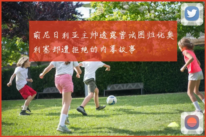 前尼日利亚主帅透露曾试图归化奥利塞却遭拒绝的内幕故事