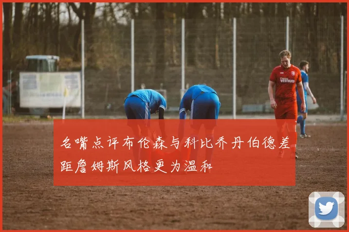 名嘴点评布伦森与科比乔丹伯德差距詹姆斯风格更为温和
