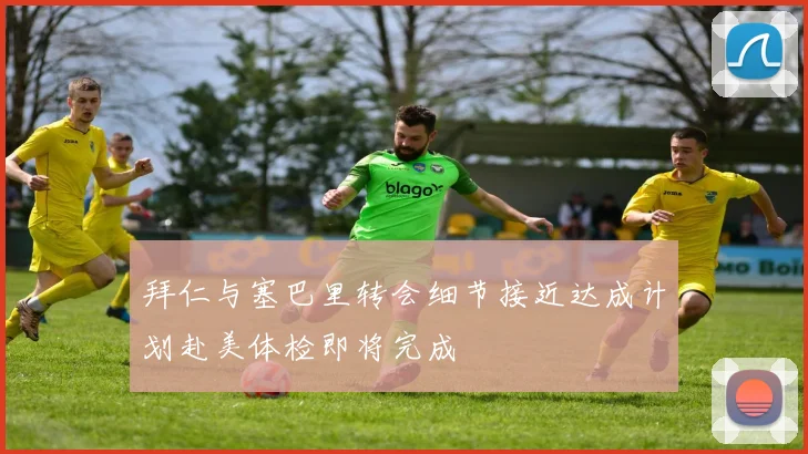 拜仁与塞巴里转会细节接近达成计划赴美体检即将完成