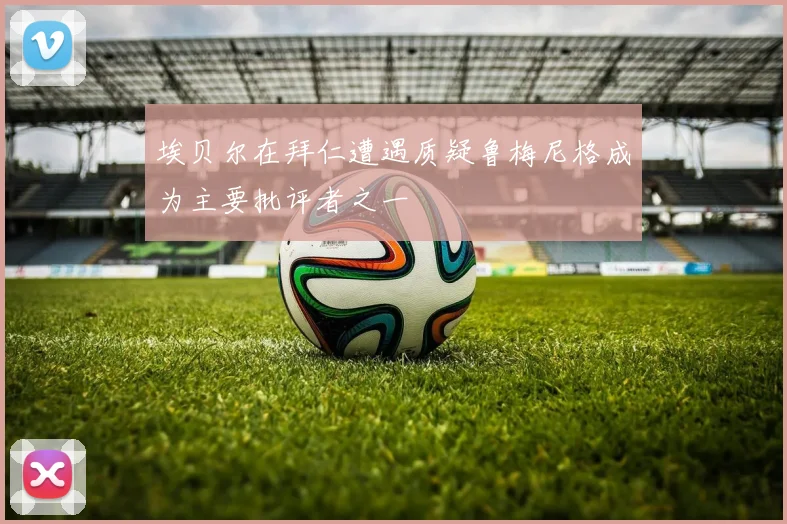 埃贝尔在拜仁遭遇质疑鲁梅尼格成为主要批评者之一