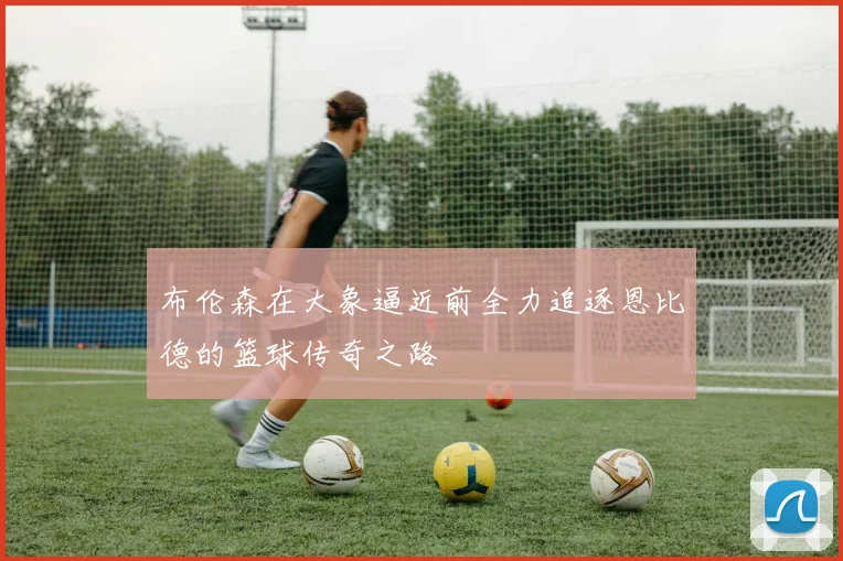 布伦森在大象逼近前全力追逐恩比德的篮球传奇之路