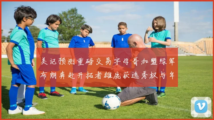 美记预测重磅交易字母哥加盟绿军布朗奔赴开拓者雄鹿获选秀权与年轻球员