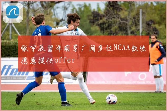 张宇辰留洋前景广阔多位NCAA教练愿意提供offer